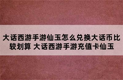 大话西游手游仙玉怎么兑换大话币比较划算 大话西游手游充值卡仙玉